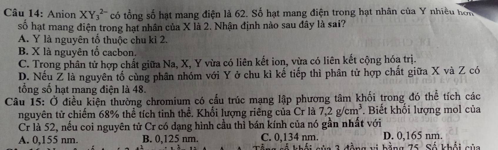 Anion XY_3^((2-) có tổng số hạt mang điện là 62. Số hạt mang điện trong hạt nhân của Y nhiều hon 
số hạt mang điện trong hạt nhân của X là 2. Nhận định nào sau đây là sai?
A. Y là nguyên tố thuộc chu kì 2.
B. X là nguyên tố cacbon.
C. Trong phân tử hợp chất giữa Na, X, Y vừa có liên kết ion, vừa có liên kết cộng hóa trị.
D. Nếu Z là nguyên tố cùng phân nhóm với Y ở chu kì kế tiếp thì phân tử hợp chất giữa X và Z có
tổng số hạt mang điện là 48.
Câu 15: Ở điều kiện thường chromium có cấu trúc mạng lập phương tâm khối trong đó thể tích các
nguyên tử chiếm 68% thể tích tinh thể. Khối lượng riêng của Cr là 7,2g/cm^3). Biết khối lượng mol của
Cr là 52, nếu coi nguyên tử Cr có dạng hình cầu thì bán kính của nó gần nhất với
A. 0,155 nm. B. 0,125 nm. C. 0,134 nm. D. 0,165 nm.
ằ ng 75 Số khối sủa