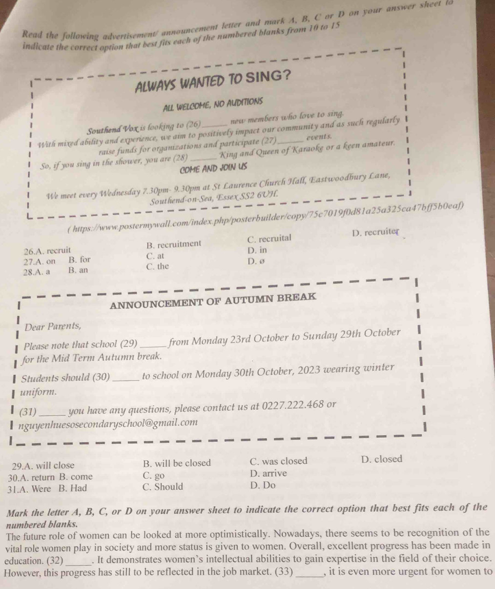 Read the following advertisement/ announcement letter and mark A, B, C or D on your answer sheet to
indicate the correct option that best fits each of the numbered blanks from 10 to 15
ALWAYS WANTED TO SING?
ALL WELCOME, NO AUDITIONS
Southend Vox is looking to (26) new members who love to sing.
With mixed ability and experience, we aim to positively impact our community and as such regularly
raise funds for organizations and participate (27) events.
So, if you sing in the shower, you are (28)_ King and Queen of Karaoke or a keen amateur.
COME AND JOIN US
We meet every Wednesday 7.30pm- 9.30pm at St Laurence Church Hall, Eastwoodbury Lane,
Southend-on-Sea, Essex SS2 6UH.
( https://www.postermywall.com/index.php/posterbuilder/copy/75c7019f0d81a25a325ca47bff5b0eaf)
26.A. recruit B. recruitment C. recruital D. recruiter
D. in
27.A. on B. for C. at D.ø
28.A. a B. an C. the
ANNOUNCEMENT OF AUTUMN BREAK
Dear Parents,
Please note that school (29)_ from Monday 23rd October to Sunday 29th October
for the Mid Term Autumn break.
Students should (30)_ to school on Monday 30th October, 2023 wearing winter
uniform.
(31)_ you have any questions, please contact us at 0227.222.468 or
nguyenhuesosecondaryschool@gmail.com
29.A. will close B. will be closed C. was closed D. closed
30.A. return B. come C. go D. arrive
31.A. Were B. Had C. Should D. Do
Mark the letter A, B, C, or D on your answer sheet to indicate the correct option that best fits each of the
numbered blanks.
The future role of women can be looked at more optimistically. Nowadays, there seems to be recognition of the
vital role women play in society and more status is given to women. Overall, excellent progress has been made in
education. (32)_ . It demonstrates women’s intellectual abilities to gain expertise in the field of their choice.
However, this progress has still to be reflected in the job market. (33) _, it is even more urgent for women to