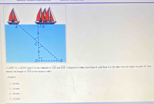 A B
C
D E
△ ABC≌ △ EDC and C' is the midpoint of overline AE and overline DB. If Boat A is 5 miles from Boat B, and Boat A is 30 miles from an object at point . E ', then
what is the length of overline DB to the nearest mile?
(1 point)
25 miles
14 miles
28 milles
12 miles