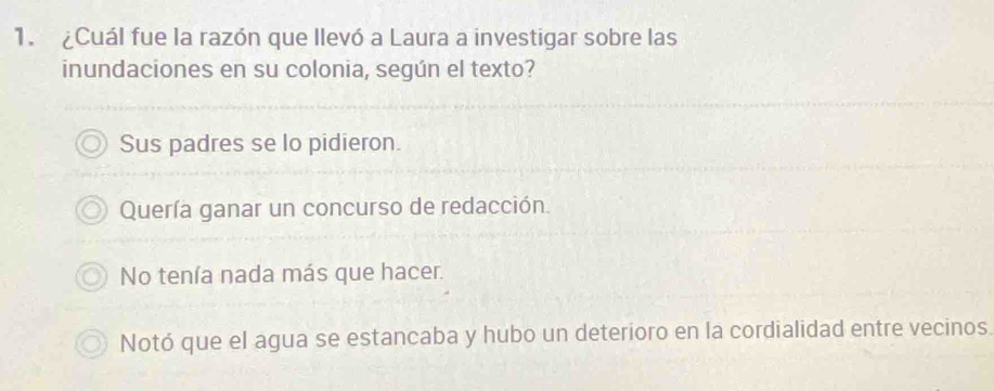 ¿Cuál fue la razón que llevó a Laura a investigar sobre las
inundaciones en su colonia, según el texto?
Sus padres se lo pidieron.
Quería ganar un concurso de redacción.
No tenía nada más que hacer.
Notó que el agua se estancaba y hubo un deterioro en la cordialidad entre vecinos.