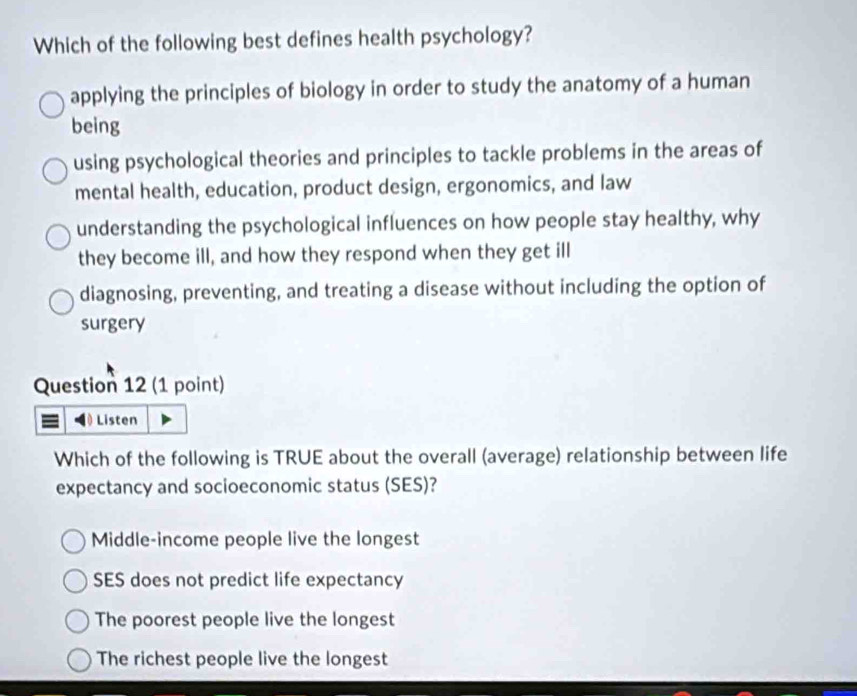 Which of the following best defines health psychology?
applying the principles of biology in order to study the anatomy of a human
being
using psychological theories and principles to tackle problems in the areas of
mental health, education, product design, ergonomics, and law
understanding the psychological influences on how people stay healthy, why
they become ill, and how they respond when they get ill
diagnosing, preventing, and treating a disease without including the option of
surgery
Question 12 (1 point)
Listen
Which of the following is TRUE about the overall (average) relationship between life
expectancy and socioeconomic status (SES)?
Middle-income people live the longest
SES does not predict life expectancy
The poorest people live the longest
The richest people live the longest