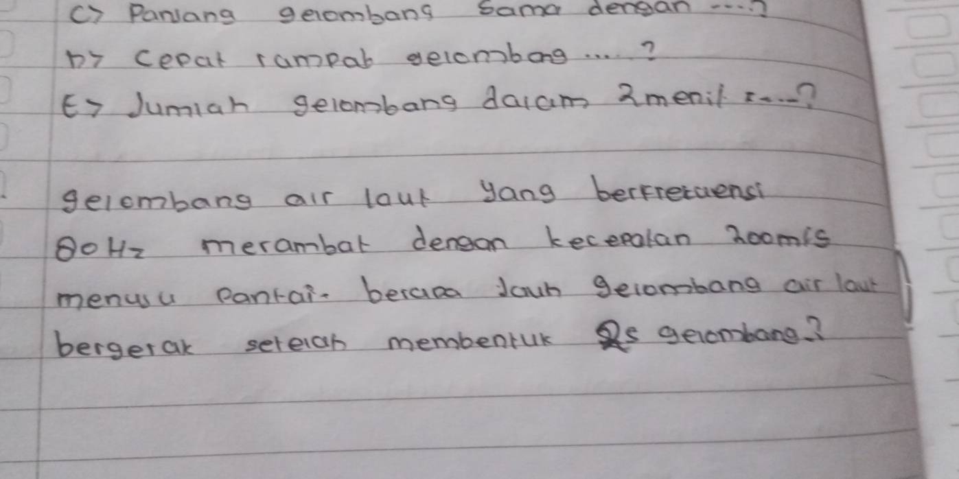 () Parlang geombang sama denean.. ? 
b7 cepat rampar gelombog. . . . ? 
Ey Jumiah gelombang daiam 2menil z. . .? 
gelombang air laut yang berfretuensi 
OoHz merambar dengon kecepalan zoomis 
menusu pantain beras Jawn geiombang air lau 
bergerak sereich membenruk Qs geombang?