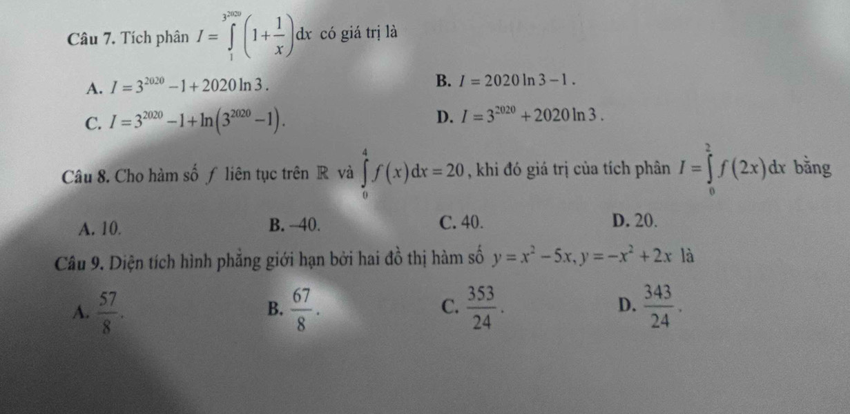 Tích phân I=∈tlimits _1^((3^2009))(1+ 1/x )dx có giá trị là
A. I=3^(2020)-1+2020ln 3. B. I=2020ln 3-1.
C. I=3^(2020)-1+ln (3^(2020)-1). D. I=3^(2020)+2020ln 3. 
Câu 8. Cho hàm số ƒ liên tục trên R và ∈tlimits _0^(4f(x)dx=20 , khi đó giá trị của tích phân I=∈tlimits _0^2f(2x)dx bǎng
A. 10. B. - -40. C. 40. D. 20.
Câu 9. Diện tích hình phẳng giới hạn bởi hai đồ thị hàm số y=x^2)-5x, y=-x^2+2x là
A.  57/8 .  67/8 .  353/24 .  343/24 . 
B.
C.
D.