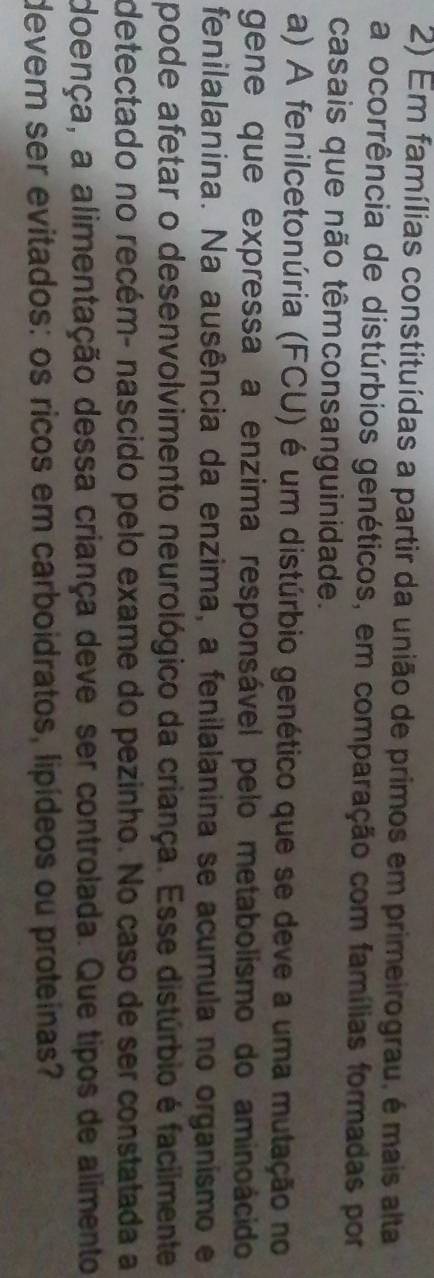 Em famílias constituídas a partir da união de primos em primeirograu, é mais alta 
a ocorrência de distúrbios genéticos, em comparação com famílias formadas por 
casais que não têmconsanguinidade. 
a) A fenilcetonúria (FCU) é um distúrbio genético que se deve a uma mutação no 
gene que expressa a enzima responsável pelo metabolismo do aminoácido 
fenilalanina. Na ausência da enzima, a fenilalanina se acumula no organismo e 
pode afetar o desenvolvimento neurológico da criança. Esse distúrbio é facilmente 
detectado no recém- nascido pelo exame do pezinho. No caso de ser constatada a 
doença, a alimentação dessa criança deve ser controlada. Que tipos de alimento 
devem ser evitados: os ricos em carboidratos, lipídeos ou proteinas?