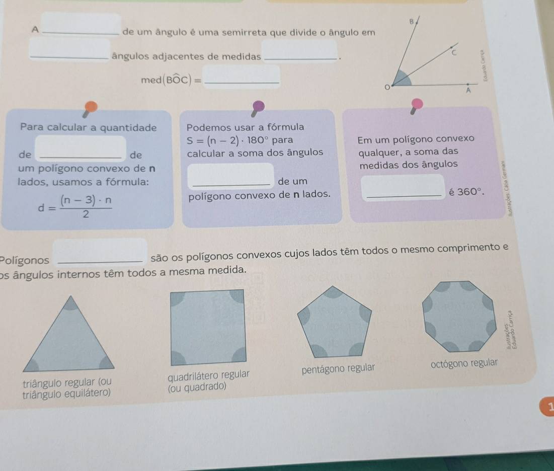 A
de um ângulo é uma semirreta que divide o ângulo em
_ângulos adjacentes de medidas _.
med (Bwidehat OC)= _
Para calcular a quantidade Podemos usar a fórmula
S=(n-2)· 180° para Em um polígono convexo
de _calcular a soma dos ângulos qualquer, a soma das
de
um polígono convexo de n medidas dos ângulos
lados, usamos a fórmula: _de um
é 360°.
d= ((n-3)· n)/2 
polígono convexo de n lados. _3
Polígonos _são os polígonos convexos cujos lados têm todos o mesmo comprimento e
os ângulos internos têm todos a mesma medida.
triângulo regular (ou quadrilátero regular pentágono regular octógono regular
triângulo equilátero) (ou quadrado)
1