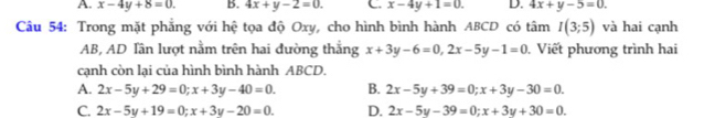 A. x-4y+8=0. B. 4x+y-2=0. C x-4y+1=0. D. 4x+y-5=0. 
Câu 54: Trong mặt phẳng với hệ tọa độ Oxy, cho hình bình hành ABCD có tâm I(3;5) và hai cạnh
AB, AD Tần lượt nằm trên hai đường thắng x+3y-6=0, 2x-5y-1=0. Viết phương trình hai
cạnh còn lại của hình bình hành ABCD.
A. 2x-5y+29=0; x+3y-40=0. B. 2x-5y+39=0; x+3y-30=0.
C. 2x-5y+19=0; x+3y-20=0. D. 2x-5y-39=0; x+3y+30=0.