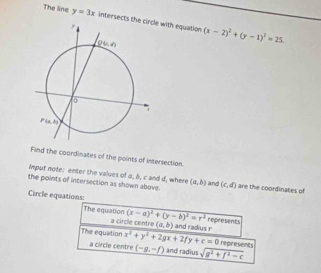 The line y=3x intersects thee with equation (x-2)^2+(y-1)^2=25.
Find the coordinates of the points of intersection.
Input note: enter the values of a, b, c and d, where (a,b)
the points of intersection as shown above. and (c,d) are the coordinates of
Circle equations:
The equation (x-a)^2+(y-b)^2=r^2 represents
a circle centre (a,b) and radius r
The equation x^2+y^2+2gx+2fy+c=0 represents
a circle centre (-g,-f) and radius sqrt(g^2+f^2-c)