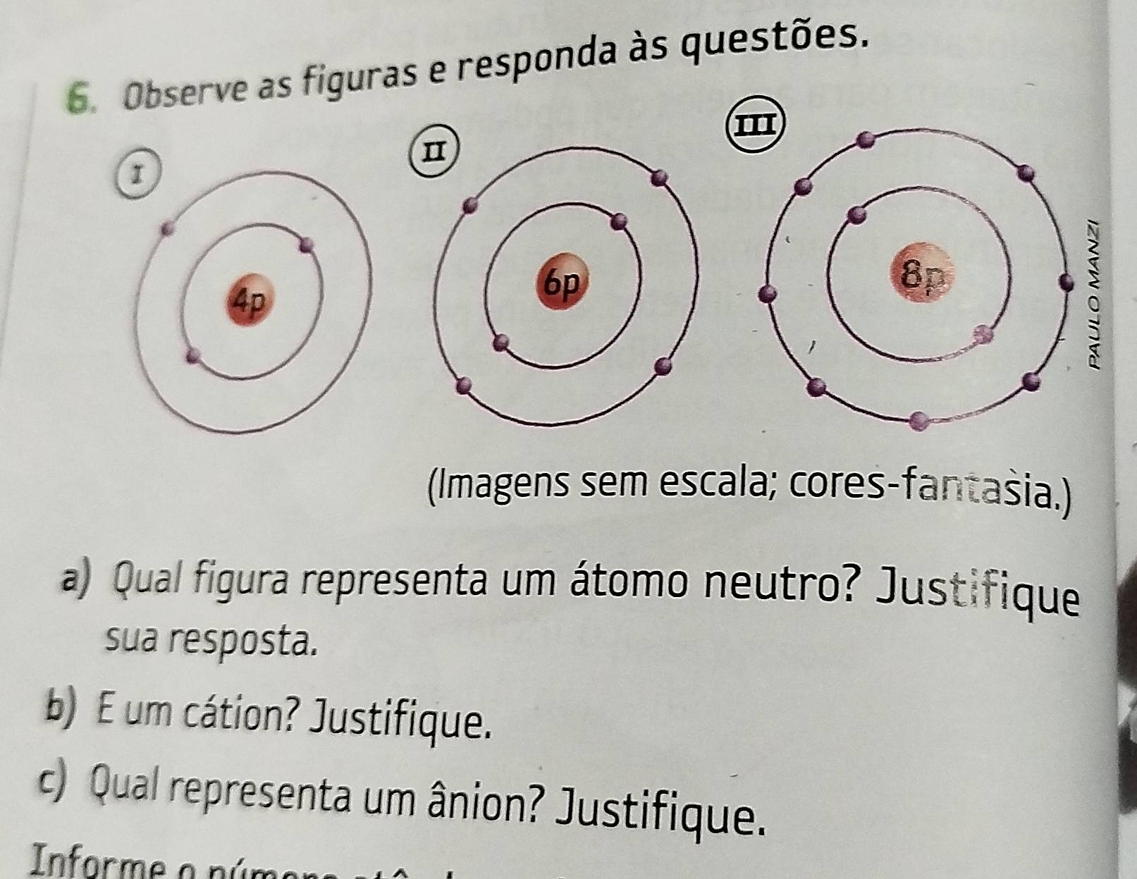 Observe as figuras e responda às questões. 
(Imagens sem escala; cores-fantašia.) 
a) Qual figura representa um átomo neutro? Justifique 
sua resposta. 
b) E um cátion? Justifique. 
c) Qual representa um ânion? Justifique. 
Informe o p úr