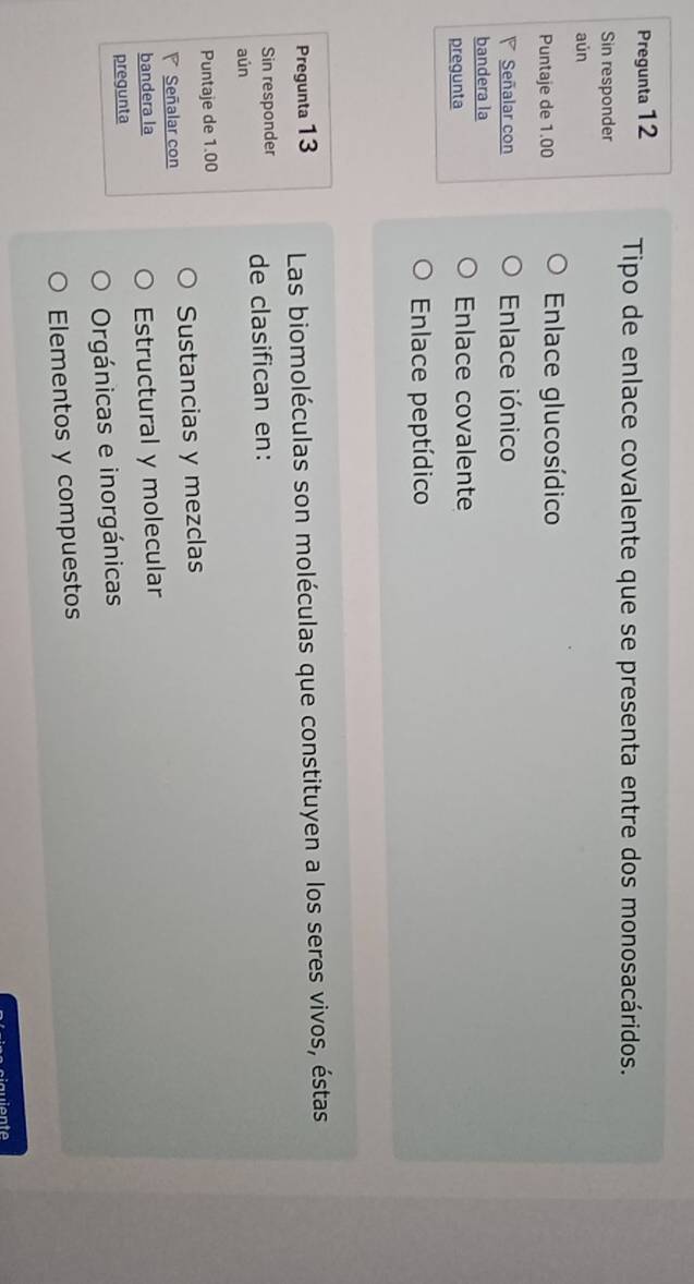 Pregunta 12 Tipo de enlace covalente que se presenta entre dos monosacáridos.
Sin responder
aún
Puntaje de 1.00 Enlace glucosídico
Señalar con Enlace iónico
bandera la
pregunta Enlace covalente
Enlace peptídico
Pregunta 13 Las biomoléculas son moléculas que constituyen a los seres vivos, éstas
Sin responder de clasifican en:
aún
Puntaje de 1.00
Señalar con Sustancias y mezclas
bandera la Estructural y molecular
pregunta
Orgánicas e inorgánicas
Elementos y compuestos