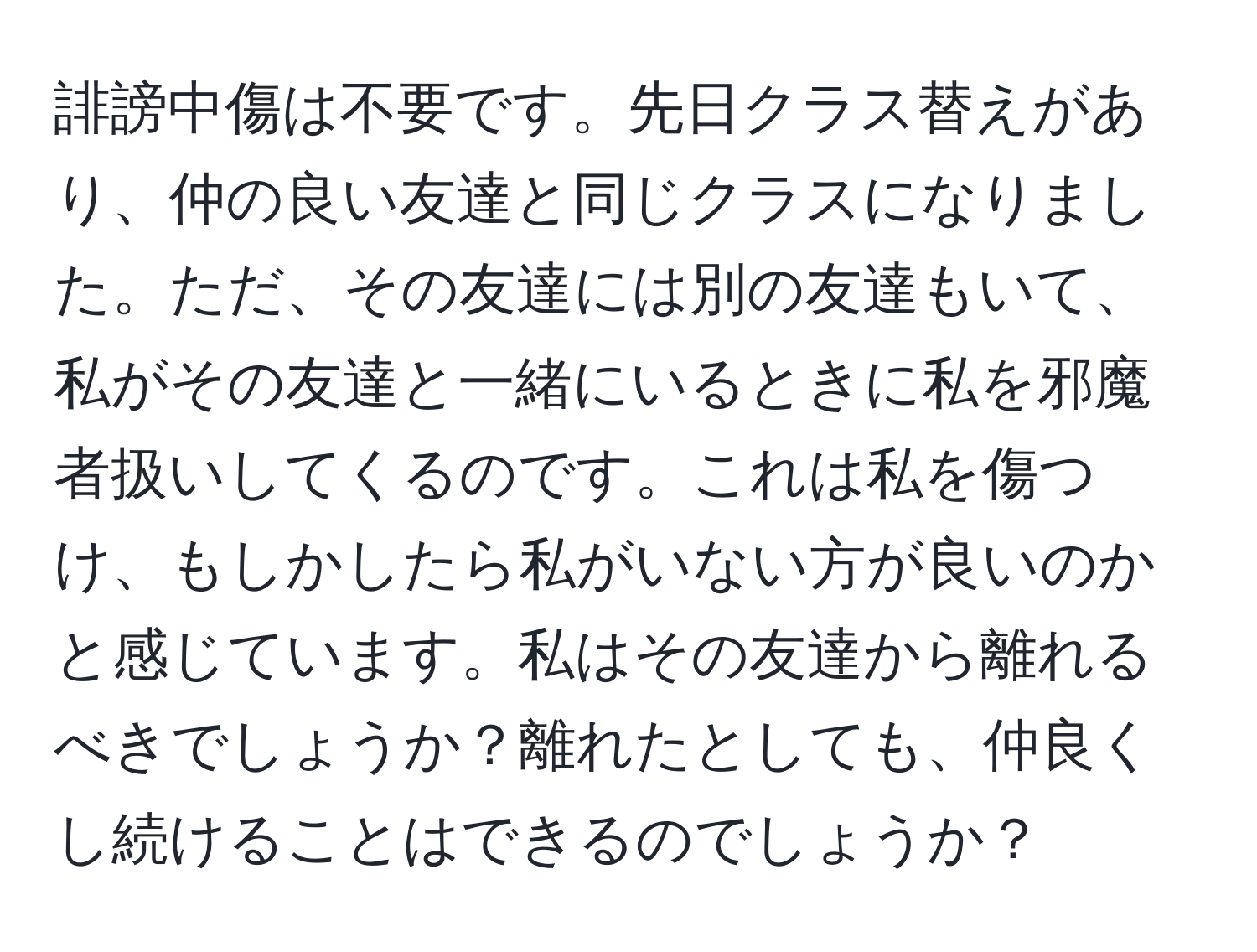 誹謗中傷は不要です。先日クラス替えがあり、仲の良い友達と同じクラスになりました。ただ、その友達には別の友達もいて、私がその友達と一緒にいるときに私を邪魔者扱いしてくるのです。これは私を傷つけ、もしかしたら私がいない方が良いのかと感じています。私はその友達から離れるべきでしょうか？離れたとしても、仲良くし続けることはできるのでしょうか？