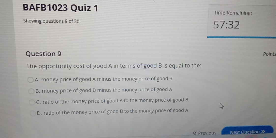 BAFB1023 Quiz 1 Time Remaining:
Showing questions 9 of 30
57:32 
Question 9 Points
The opportunity cost of good A in terms of good B is equal to the:
A. money price of good A minus the money price of good B
B. money price of good B minus the money price of good A
C. ratio of the money price of good A to the money price of good B
D. ratio of the money price of good B to the money price of good A
Previous Next Question 》