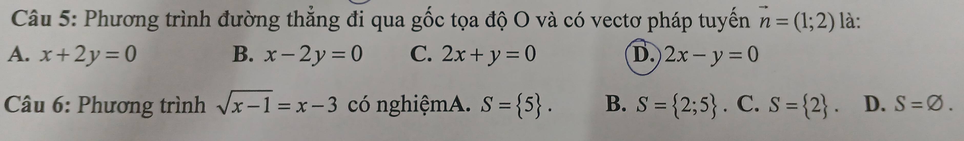 Phương trình đường thẳng đi qua gốc tọa độ O và có vectơ pháp tuyến vector n=(1;2) là:
A. x+2y=0 B. x-2y=0 C. 2x+y=0 D. 2x-y=0
* Câu 6: Phương trình sqrt(x-1)=x-3 có nghiệmA. S= 5. B、 S= 2;5. C. S= 2. D. S=varnothing.