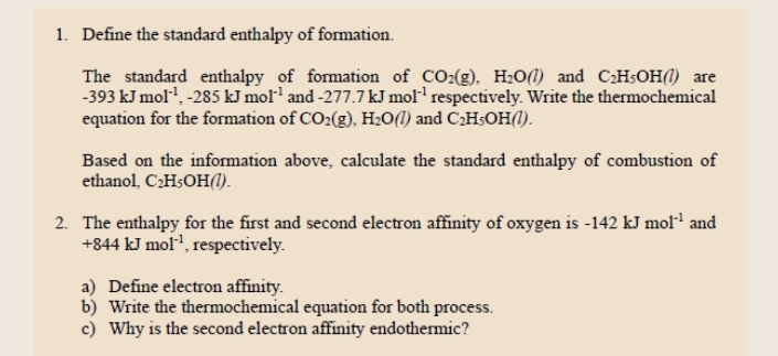 Define the standard enthalpy of formation. 
The standard enthalpy of formation of CO_2(g), H_2O(l) and C_2H_5OH(l) are
-393kJmol^(-1), -285kJmol^(-1) and -277.7kJmol^(-1) respectively. Write the thermochemical 
equation for the formation of CO_2(g), H_2O(l) and C_2H_5OH(l). 
Based on the information above, calculate the standard enthalpy of combustion of 
ethanol, C_2H_5OH(l). 
2. The enthalpy for the first and second electron affinity of oxygen is -142 kJ mol^(-1) and
+844kJmol^(-1) , respectively. 
a) Define electron affinity. 
b) Write the thermochemical equation for both process. 
c) Why is the second electron affinity endothermic?