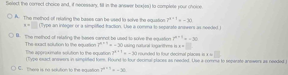 Select the correct choice and, if necessary, fill in the answer box(es) to complete your choice.
A. The method of relating the bases can be used to solve the equation 7^(x+1)=-30.
x=□ (Type an integer or a simplified fraction. Use a comma to separate answers as needed.)
B. The method of relating the bases cannot be used to solve the equation 7^(x+1)=-30. 
The exact solution to the equation 7^(x+1)=-30 using natural logarithms is x=□.
The approximate solution to the equation 7^(x+1)=-30 rounded to four decimal places is xapprox □. 
(Type exact answers in simplified form. Round to four decimal places as needed. Use a comma to separate answers as needed.)
C. There is no solution to the equation 7^(x+1)=-30.