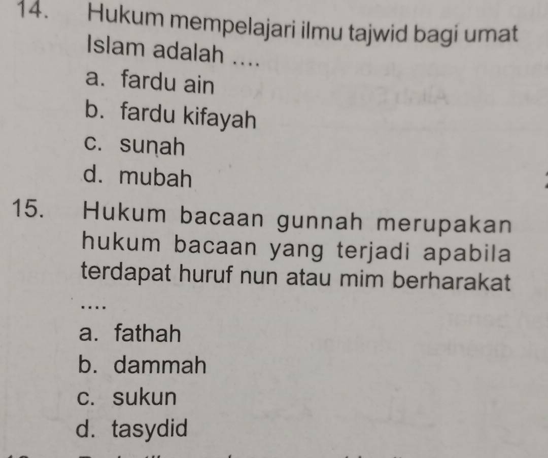 Hukum mempelajari ilmu tajwid bagi umat
Islam adalah ....
a. fardu ain
b. fardu kifayah
c. sunah
d. mubah
15. Hukum bacaan gunnah merupakan
hukum bacaan yang terjadi apabila
terdapat huruf nun atau mim berharakat
….
a. fathah
b. dammah
c. sukun
d. tasydid