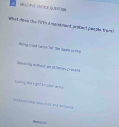 QUESTION
What does the Fifth Amendment protect people from?
Being tried twice for the same crime
Speaking without an attorney present
Losing the right to bear arms
Unreasonable searches and seizures
Rewatch