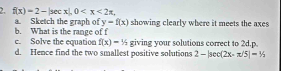 f(x)=2-|sec x|, 0 , 
a. Sketch the graph of y=f(x) showing clearly where it meets the axes 
b. What is the range of f
c. Solve the equation f(x)=1/2 giving your solutions correct to 2d.p. 
d. Hence find the two smallest positive solutions 2-|sec (2x-π /5|=1/2