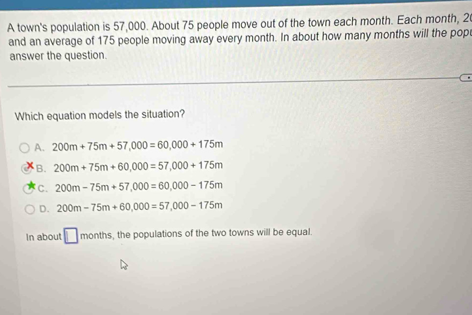 A town's population is 57,000. About 75 people move out of the town each month. Each month, 20
and an average of 175 people moving away every month. In about how many months will the popt
answer the question.
Which equation models the situation?
A. 200m+75m+57,000=60,000+175m
B. 200m+75m+60,000=57,000+175m
C. 200m-75m+57,000=60,000-175m
D. 200m-75m+60,000=57,000-175m
In about □ months, the populations of the two towns will be equal.