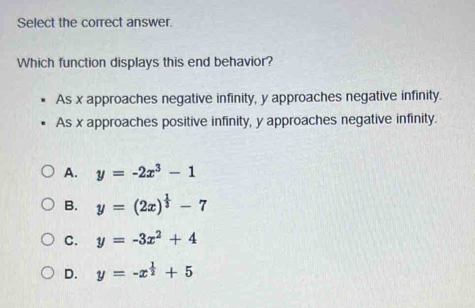 Select the correct answer.
Which function displays this end behavior?
As x approaches negative infinity, y approaches negative infinity.
As x approaches positive infinity, y approaches negative infinity.
A. y=-2x^3-1
B. y=(2x)^ 1/3 -7
C. y=-3x^2+4
D. y=-x^(frac 1)2+5