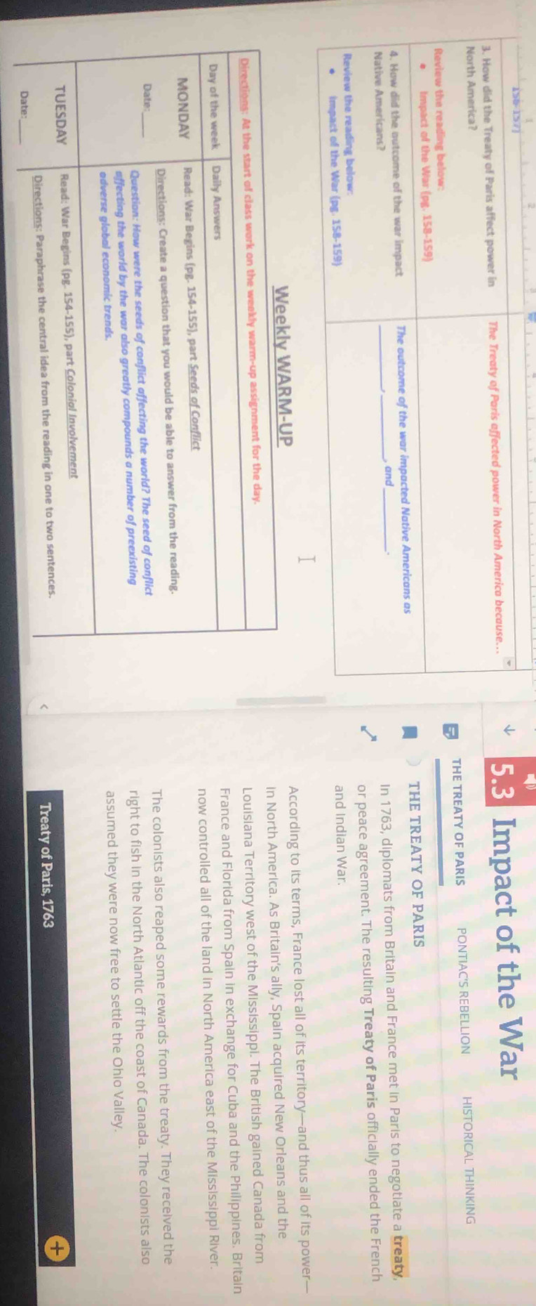 5 6 5 7
North America? Impact of the War
3. How did the Treaty of Paris affect power in The Treaty of Paris affected power in North America because...
5.3
Review the reading below: THE TREATY OF PARIS PONTIAC'S REBELLION HISTORICAL THINKING
Impact of the War (pg. 158-159)
_
4. How did the outcome of the war impact The outcome of the war impacted Native Americans as THE TREATY OF PARIS
_, and_
Native Americans?
In 1763, diplomats from Britain and France met in Paris to negotiate a treaty,
or peace agreement. The resulting Treaty of Paris officially ended the French
Review the reading below:
Impact of the War (pg. 158-159) and Indian War.
According to its terms, France lost all of its territory—and thus all of its power—
in North America. As Britain’s ally, Spain acquired New Orleans and the
Louisiana Territory west of the Mississippi. The British gained Canada from
France and Florida from Spain in exchange for Cuba and the Philippines. Britain
now controlled all of the land in North America east of the Mississippi River.
The colonists also reaped some rewards from the treaty. They received the
right to fish in the North Atlantic off the coast of Canada. The colonists also
assumed they were now free to settle the Ohio Valley.
Treaty of Paris, 1763