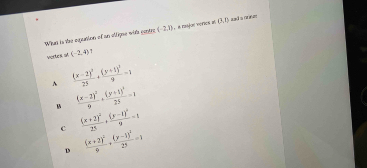 What is the equation of an ellipse with centre (-2,1) , a major vertex at (3,1) and a minor
vertex at (-2,4) ?
A frac (x-2)^225+frac (y+1)^29=1
B frac (x-2)^29+frac (y+1)^225=1
c frac (x+2)^225+frac (y-1)^29=1
D frac (x+2)^29+frac (y-1)^225=1