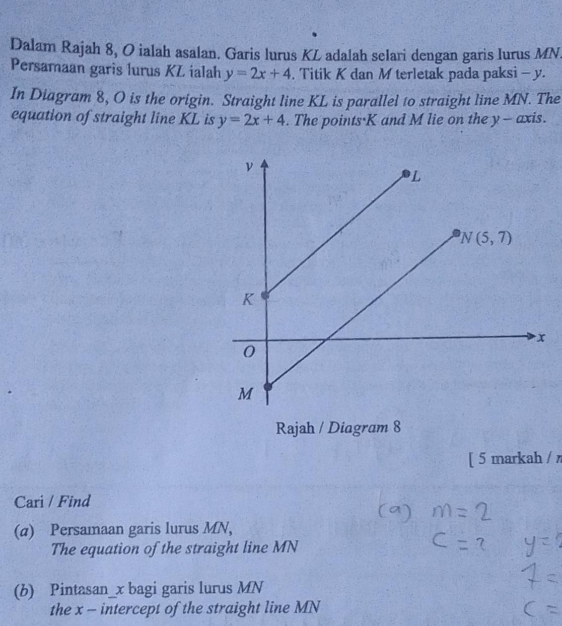 Dalam Rajah 8, O ialah asalan. Garis lurus KL adalah selari dengan garis lurus MN
Persamaan garís lurus KL ialah y=2x+4. Titik K dan M terletak pada paksi - y.
In Diagram 8, O is the origin. Straight line KL is parallel to straight line MN. The
equation of straight line KL is y=2x+4. The points·K and M lie on the y - axis.
Rajah / Diagram 8
[ 5 markah / 
Cari / Find
(α) Persamaan garis lurus MN,
The equation of the straight line MN
(b) Pintasan_x bagi garis lurus MN
the x - intercept of the straight line MN