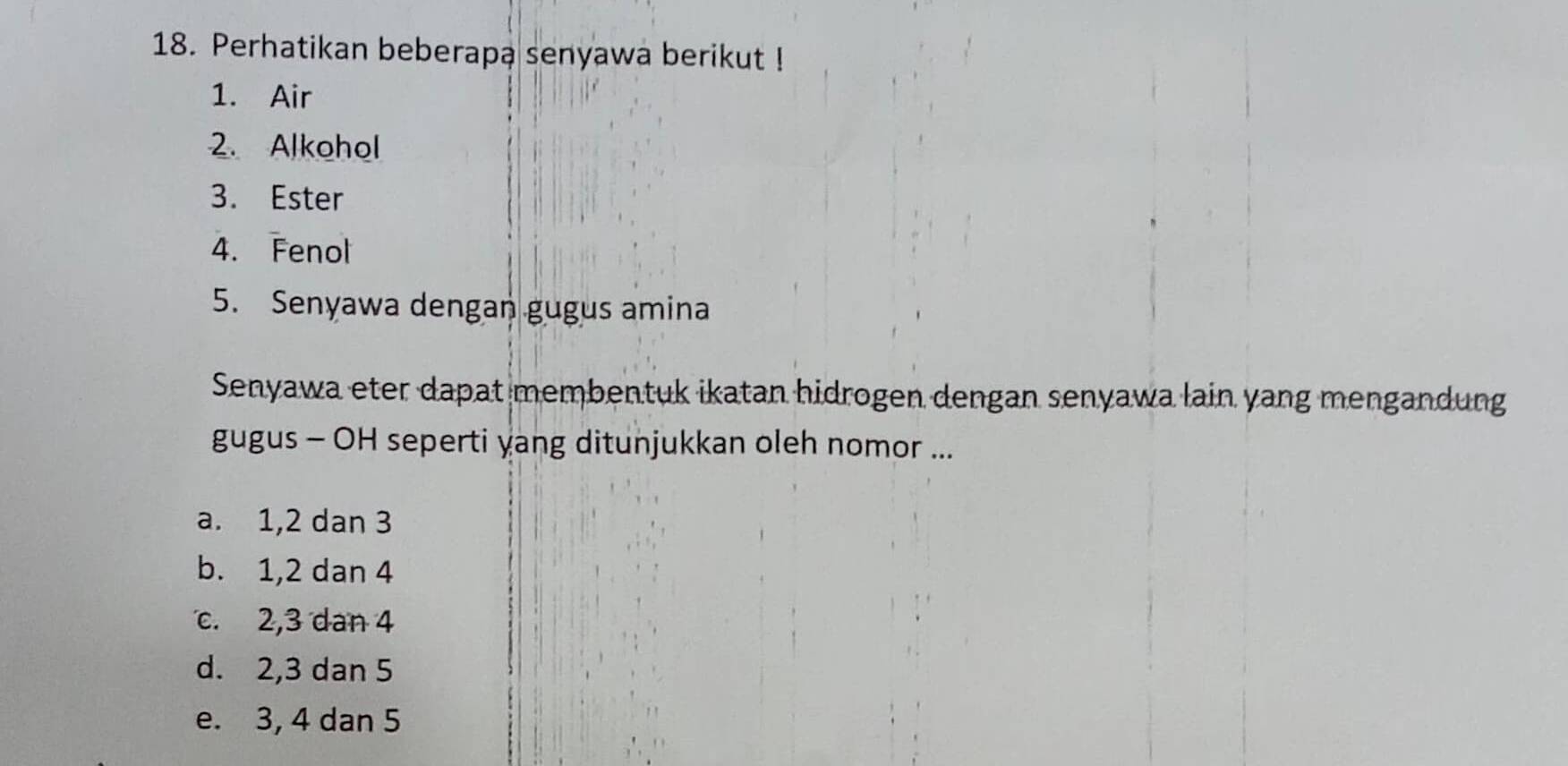 Perhatikan beberapa senyawa berikut !
1. Air
2. Alkohol
3. Ester
4. Fenol
5. Senyawa dengan gugus amina
Senyawa eter dapat membentuk ikatan hidrogen dengan senyawa lain yang mengandung
gugus - OH seperti yang ditunjukkan oleh nomor ...
a. 1, 2 dan 3
b. 1, 2 dan 4
c. 2, 3 dan 4
d. 2, 3 dan 5
e. 3, 4 dan 5