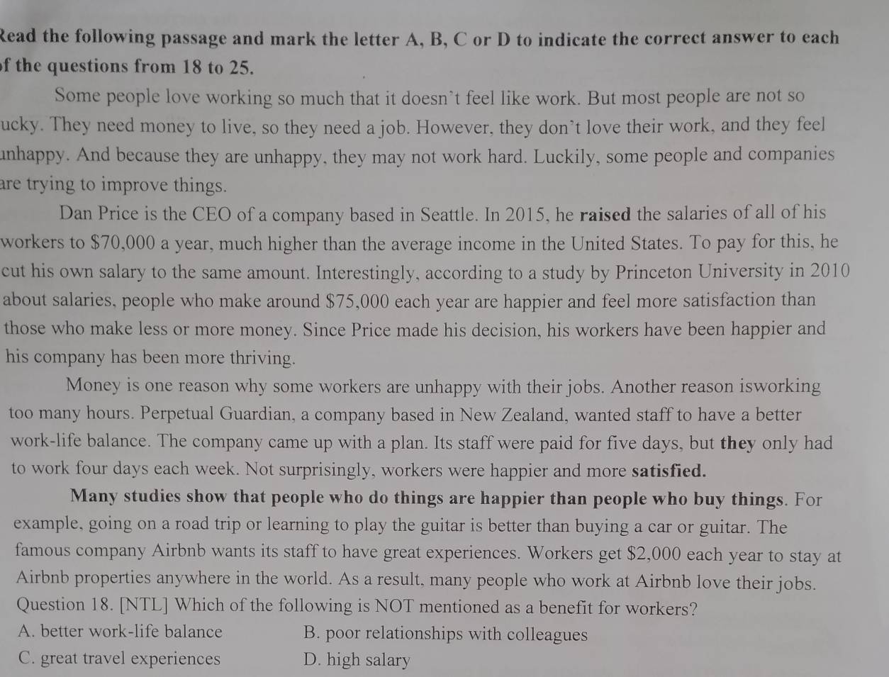 Read the following passage and mark the letter A, B, C or D to indicate the correct answer to each
of the questions from 18 to 25.
Some people love working so much that it doesn’t feel like work. But most people are not so
ucky. They need money to live, so they need a job. However, they don’t love their work, and they feel
unhappy. And because they are unhappy, they may not work hard. Luckily, some people and companies
are trying to improve things.
Dan Price is the CEO of a company based in Seattle. In 2015, he raised the salaries of all of his
workers to $70,000 a year, much higher than the average income in the United States. To pay for this, he
cut his own salary to the same amount. Interestingly, according to a study by Princeton University in 2010
about salaries, people who make around $75,000 each year are happier and feel more satisfaction than
those who make less or more money. Since Price made his decision, his workers have been happier and
his company has been more thriving.
Money is one reason why some workers are unhappy with their jobs. Another reason isworking
too many hours. Perpetual Guardian, a company based in New Zealand, wanted staff to have a better
work-life balance. The company came up with a plan. Its staff were paid for five days, but they only had
to work four days each week. Not surprisingly, workers were happier and more satisfied.
Many studies show that people who do things are happier than people who buy things. For
example, going on a road trip or learning to play the guitar is better than buying a car or guitar. The
famous company Airbnb wants its staff to have great experiences. Workers get $2,000 each year to stay at
Airbnb properties anywhere in the world. As a result, many people who work at Airbnb love their jobs.
Question 18. [NTL] Which of the following is NOT mentioned as a benefit for workers?
A. better work-life balance B. poor relationships with colleagues
C. great travel experiences D. high salary