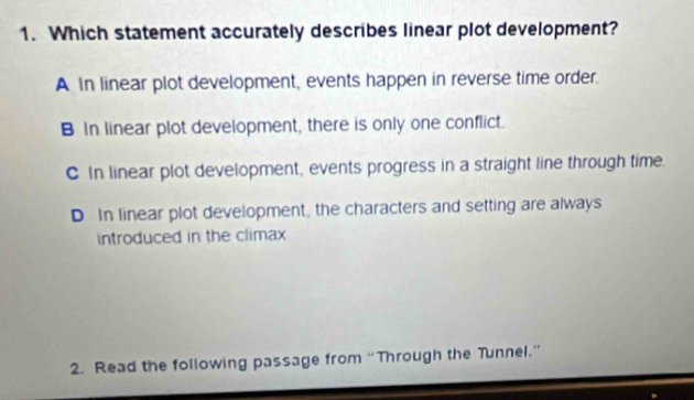 Which statement accurately describes linear plot development?
A In linear plot development, events happen in reverse time order.
B In linear plot development, there is only one conflict.
C In linear plot development, events progress in a straight line through time
D In linear plot development, the characters and setting are always
introduced in the climax 
2. Read the following passage from “Through the Tunnel.”