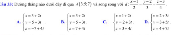 Đường thẳng nào dưới đây đi qua A(3;5;7) và song song với d :  (x-1)/2 = (y-2)/3 = (z-3)/4 .
A. beginarrayl x=3+2t y=5+3t. z=-7+4tendarray. B. beginarrayl x=3+2t y=5-3t. z=7+4tendarray. C. beginarrayl x=1+2t y=2+3t. z=3+4tendarray. D. beginarrayl x=2+3t y=3+5t. z=4+7tendarray.