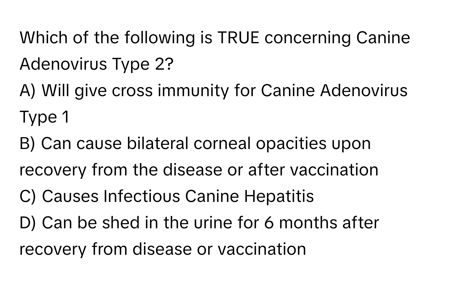 Which of the following is TRUE concerning Canine Adenovirus Type 2?

A) Will give cross immunity for Canine Adenovirus Type 1
B) Can cause bilateral corneal opacities upon recovery from the disease or after vaccination
C) Causes Infectious Canine Hepatitis
D) Can be shed in the urine for 6 months after recovery from disease or vaccination