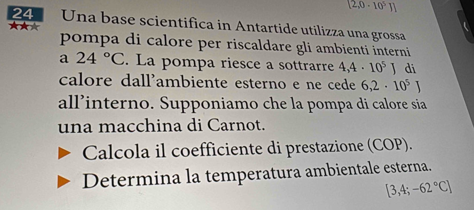 [2,0· 10^5J]
24 Una base scientifica in Antartide utilizza una grossa 
pompa di calore per riscaldare gli ambienti interni 
a 24°C. La pompa riesce a sottrarre 4,4· 10^5J di 
calore dall'ambiente esterno e ne cede 6,2· 10^5J
all’interno. Supponiamo che la pompa di calore sia 
una macchina di Carnot. 
Calcola il coefficiente di prestazione (COP). 
Determina la temperatura ambientale esterna.
[3,4;-62°C]