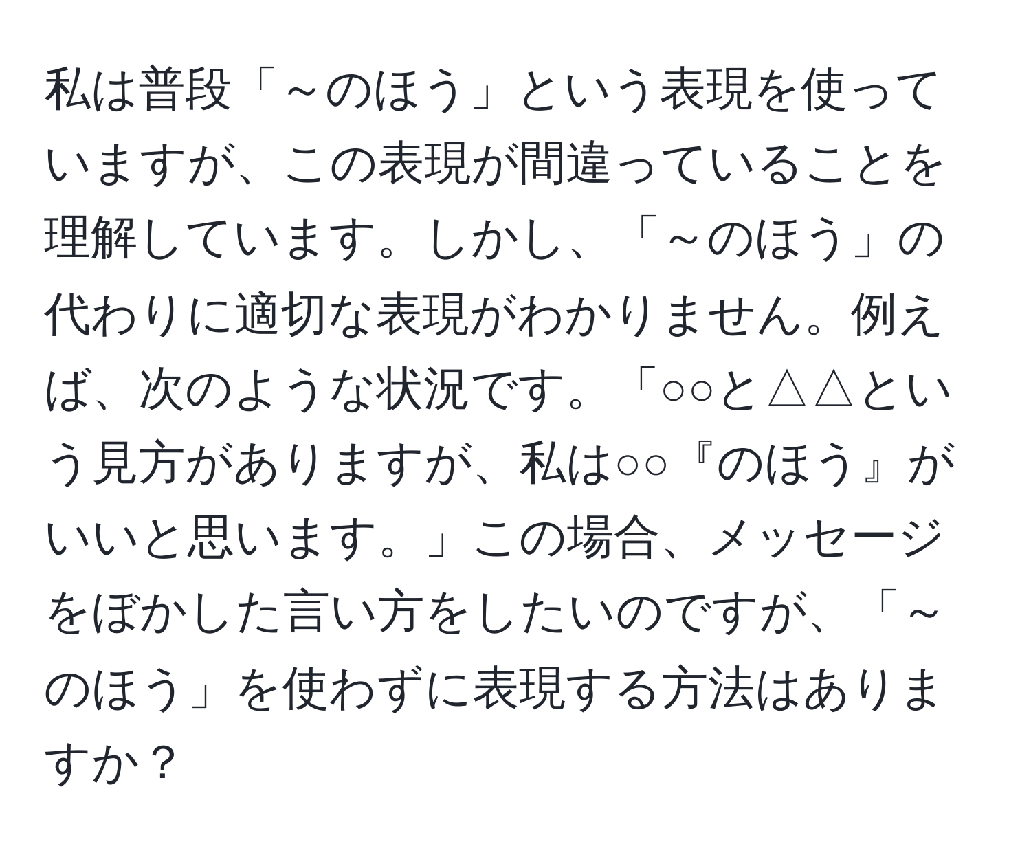 私は普段「～のほう」という表現を使っていますが、この表現が間違っていることを理解しています。しかし、「～のほう」の代わりに適切な表現がわかりません。例えば、次のような状況です。「○○と△△という見方がありますが、私は○○『のほう』がいいと思います。」この場合、メッセージをぼかした言い方をしたいのですが、「～のほう」を使わずに表現する方法はありますか？