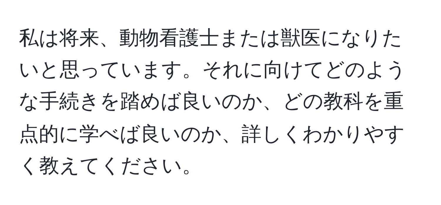 私は将来、動物看護士または獣医になりたいと思っています。それに向けてどのような手続きを踏めば良いのか、どの教科を重点的に学べば良いのか、詳しくわかりやすく教えてください。