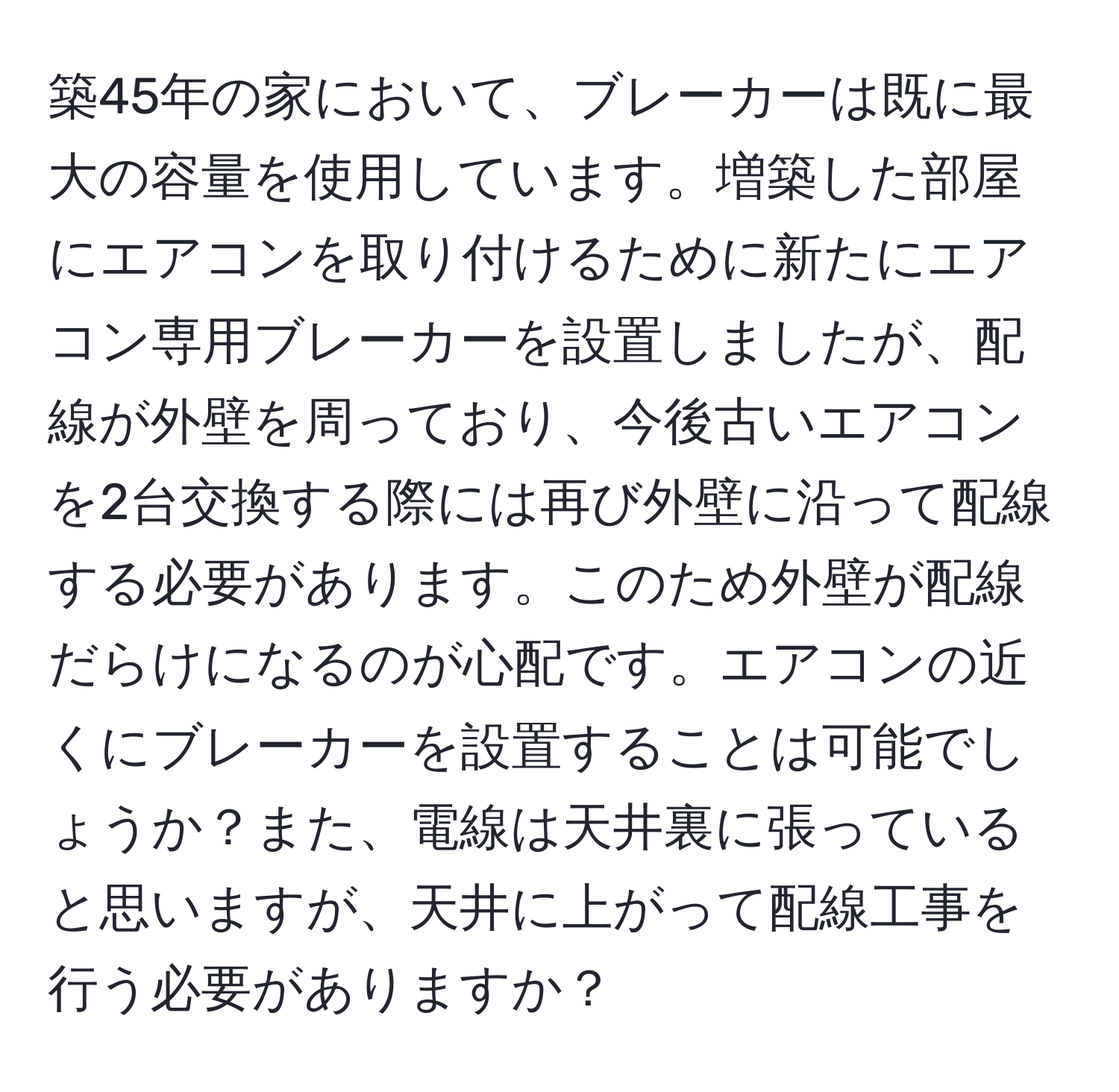 築45年の家において、ブレーカーは既に最大の容量を使用しています。増築した部屋にエアコンを取り付けるために新たにエアコン専用ブレーカーを設置しましたが、配線が外壁を周っており、今後古いエアコンを2台交換する際には再び外壁に沿って配線する必要があります。このため外壁が配線だらけになるのが心配です。エアコンの近くにブレーカーを設置することは可能でしょうか？また、電線は天井裏に張っていると思いますが、天井に上がって配線工事を行う必要がありますか？