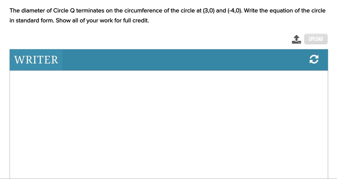 The diameter of Circle Q terminates on the circumference of the circle at (3,0) and (-4,0). Write the equation of the circle 
in standard form. Show all of your work for full credit. 
UPLOAD 
WRITER