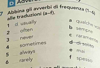 Adve
7 Abbina gli avverbi di frequenza (1~6)
alle traduzioni (a-f).
1 _d usually
a qualche vo
2 _often
b sempre
3 _never
chraramente
4 _sometimes d di solito
5 _always
e mai
6 _rarely
f spesso