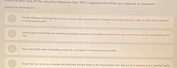 hich is NOT one of the security measures that SPCC-regulated facilities are required to maintain?
CHOOSE AN OPTION BELOW
Provide adequate facility lighting to assist in the discovery and prevention of discharges accurring during day or night, by either facility operators
or by the general public
time Securely cap or blank-flange the unloading and loading connections of oll pipelines that are not in use or will not be in use for an extended period of
Have each facility where the handling, processing, or storage of oll occurs be easily accessible
Ensure that any valves on a container that direct flow outward remain in the closed position when they are not in operation or in a "stand-by" statua