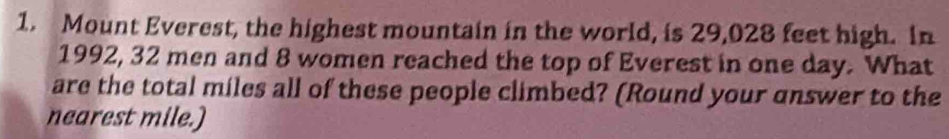 Mount Everest, the highest mountain in the world, is 29,028 feet high. In 
1992, 32 men and 8 women reached the top of Everest in one day. What 
are the total miles all of these people climbed? (Round your answer to the 
nearest mile.)