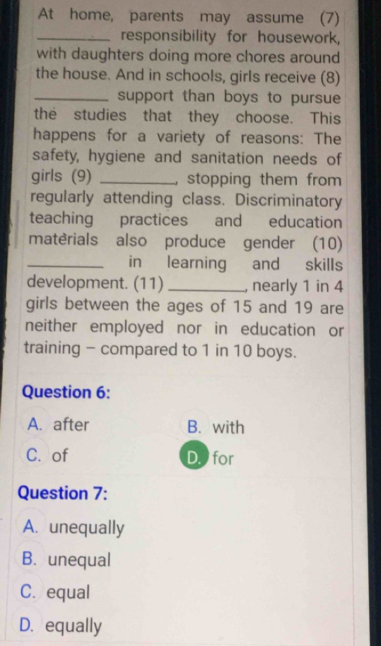 At home, parents may assume (7)
_responsibility for housework,
with daughters doing more chores around
the house. And in schools, girls receive (8)
_support than boys to pursue
the studies that they choose. This
happens for a variety of reasons: The
safety, hygiene and sanitation needs of
girls (9) _,stopping them from 
regularly attending class. Discriminatory
teaching practices and education
matèrials also produce gender (10)
_in learning and skills
development. (11) _, nearly 1 in 4
girls between the ages of 15 and 19 are
neither employed nor in education or
training - compared to 1 in 10 boys.
Question 6:
A. after B. with
C. of D for
Question 7:
A. unequally
B. unequal
C. equal
D. equally