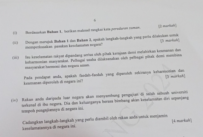 6 
(i) Berdasarkan Bahan 1, berikan maksud rangkai kata peredaran zaman. [2 markah] 
(ii) Dengan merujuk Bahan 1 dan Bahan 2, apakah langkah-langkah yang perlu dilakukan untuk 
memperkasakan pasukan keselamatan negara? [3 markah] 
(iii) Isu keselamatan rakyat dipandang serius oleh pihak kerajaan demi melahirkan keamanan dan 
keharmonian masyarakat. Pelbagai usaha dilaksanakan oleh pelbagai pihak demi membina 
masyarakat harmoni dan negara aman. 
Pada pendapat anda, apakah faedah-faedah yang diperoleh sekiranya keharmonian dan 
keamanan diperoleh di negara ini? [3 markah] 
(iv) Rakan anda daripada luar negara akan menyambung pengajian di salah sebuah universiti 
terkenal di ibu negara. Dia dan keluarganya berasa bimbang akan keselamatan diri sepanjang 
tempoh pengajiannya di negara ini. 
Cadangkan langkah-langkah yang perlu diambil oleh rakan anda untuk menjamin 
keselamatannya di negara ini. [4 markah]