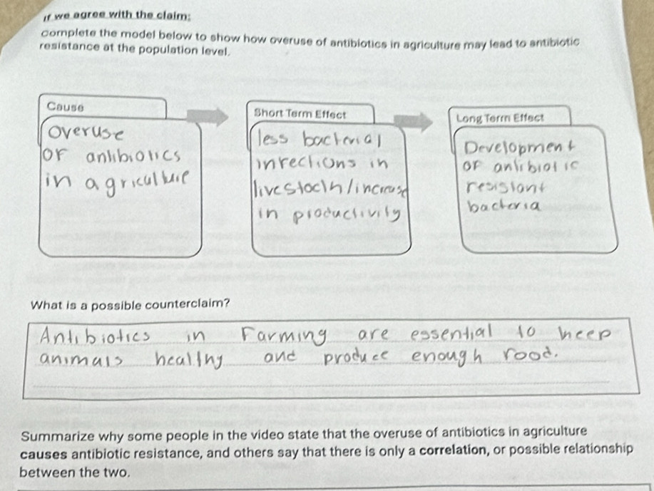 If we agree with the claim: 
complete the model below to show how overuse of antibiotics in agriculture may lead to antibiotic 
resistance at the population level. 
Cause Short Tarm Effect 
i Effect 
What is a possible counterclaim? 
_ 
Summarize why some people in the video state that the overuse of antibiotics in agriculture 
causes antibiotic resistance, and others say that there is only a correlation, or possible relationship 
between the two.