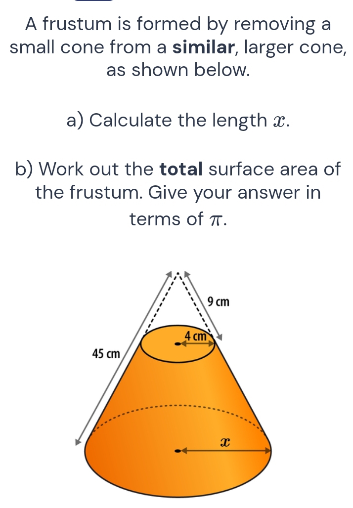 A frustum is formed by removing a 
small cone from a similar, larger cone, 
as shown below. 
a) Calculate the length x. 
b) Work out the total surface area of 
the frustum. Give your answer in 
terms of π.