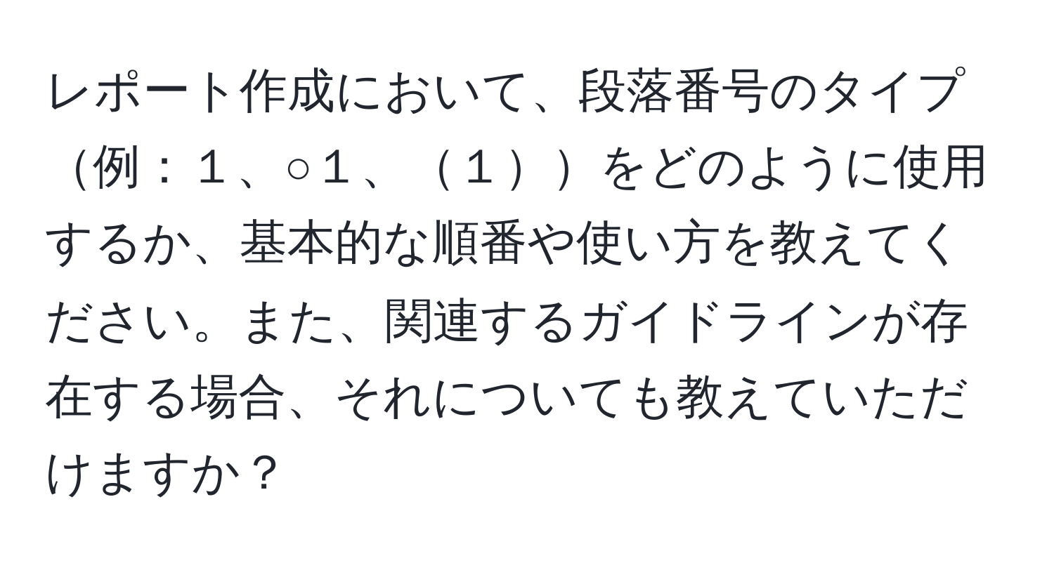 レポート作成において、段落番号のタイプ例：１、○１、１をどのように使用するか、基本的な順番や使い方を教えてください。また、関連するガイドラインが存在する場合、それについても教えていただけますか？