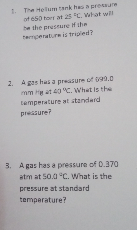 The Helium tank has a pressure 
of 650 torr at 25°C. What will 
be the pressure if the 
temperature is tripled? 
2. A gas has a pressure of 699.0
mm Hg at 40°C. What is the 
temperature at standard 
pressure? 
3. A gas has a pressure of 0.370
atm at 50.0°C. What is the 
pressure at standard 
temperature?