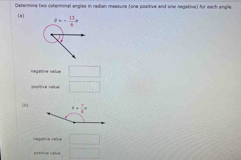 Determine two coterminal angles in radian measure (one positive and one negative) for each angle.
(a)
negative value
positive value
(b)
negative value
positive value