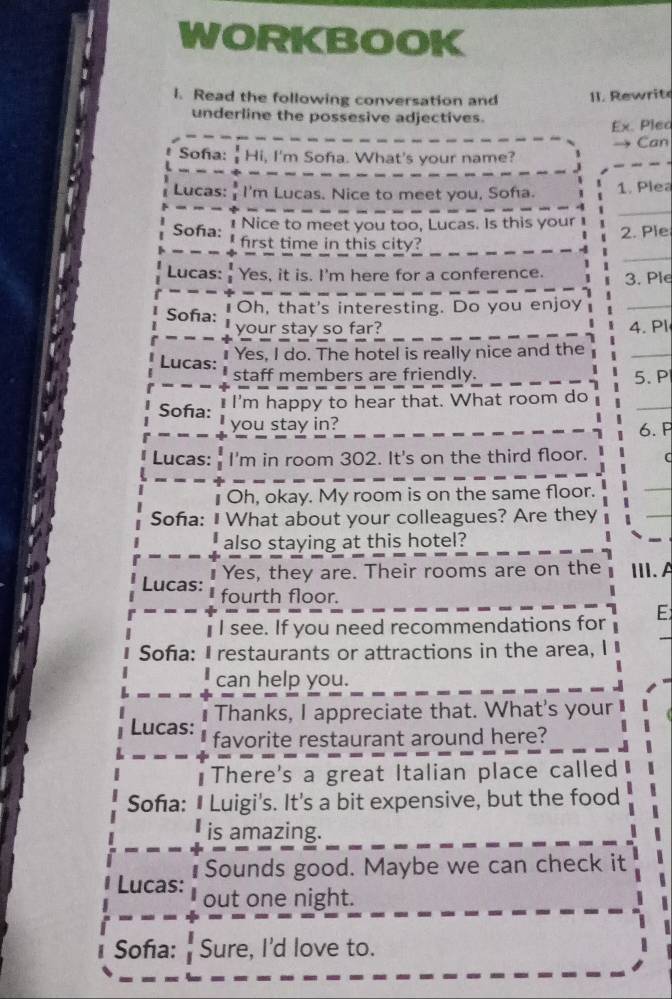 WORKBOOK 
l. Read the following conversation and II. Rewrit 
underline the possesive adjectives. 
Ex. Plea 
Can 
Soña:  1/3  Hi, I'm Sofa. What's your name? 
Lucas:  3/3  I'm Lucas. Nice to meet you, Sofa. 1. Plea 
Soña: 1 Nice to meet you too, Lucas. Is this your 2. Ple 
first time in this city? 
Lucas: Yes, it is. I'm here for a conference. 3. Ple 
Sofa: ₹Oh, that's interesting. Do you enjoy 
your stay so far? 4. Pl 
₹ Yes, I do. The hotel is really nice and the 
Lucas: 
staff members are friendly. 5. P 
Sofa: I'm happy to hear that. What room do 
you stay in? 6. P 
Lucas: I'm in room 302. It's on the third floor. ( 
Oh, okay. My room is on the same floor. 
Sofa: I What about your colleagues? Are they 
also staying at this hotel? 
Yes, they are. Their rooms are on the III. A 
Lucas: fourth floor. 
I see. If you need recommendations for E 
Sofa: I restaurants or attractions in the area, 
can help you. 
Thanks, I appreciate that. What's your 
Lucas: favorite restaurant around here? 
There's a great Italian place called 
Soña: • Luigi's. It's a bit expensive, but the food 
is amazing. 
Sounds good. Maybe we can check it 
Lucas: out one night. 
Sofa: Sure, I'd love to.