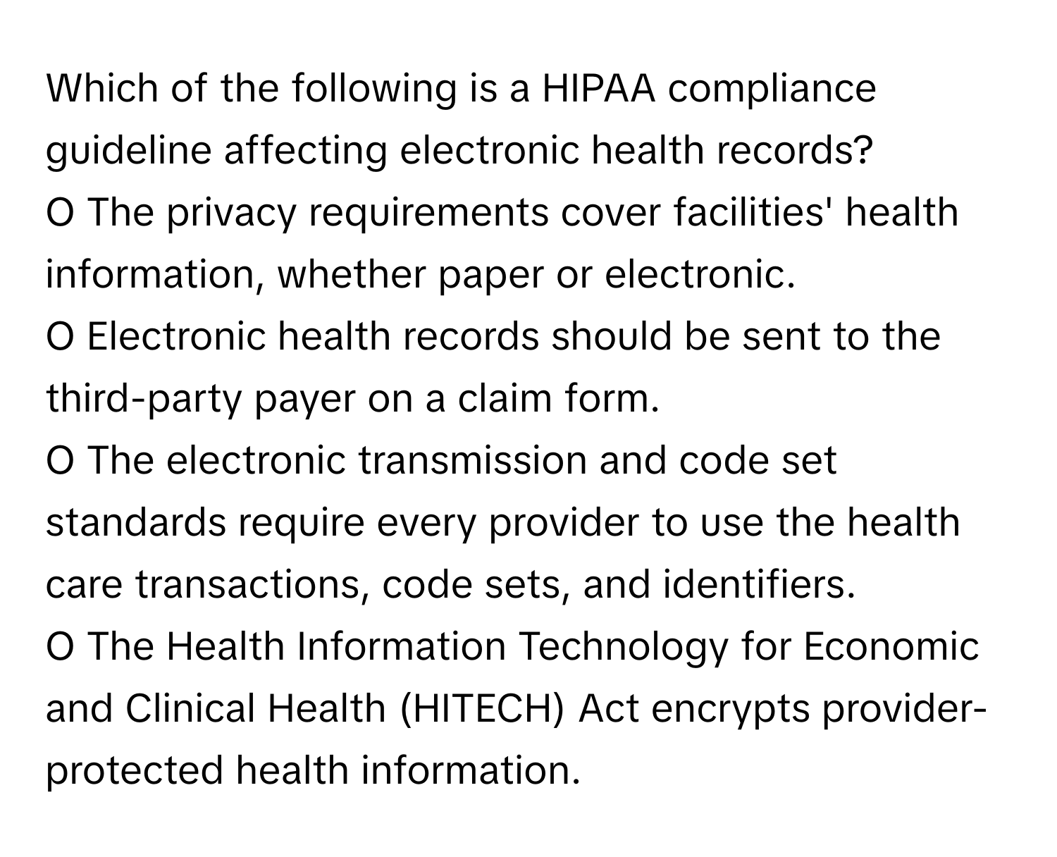 Which of the following is a HIPAA compliance guideline affecting electronic health records?

O The privacy requirements cover facilities' health information, whether paper or electronic.
O Electronic health records should be sent to the third-party payer on a claim form.
O The electronic transmission and code set standards require every provider to use the health care transactions, code sets, and identifiers.
O The Health Information Technology for Economic and Clinical Health (HITECH) Act encrypts provider-protected health information.