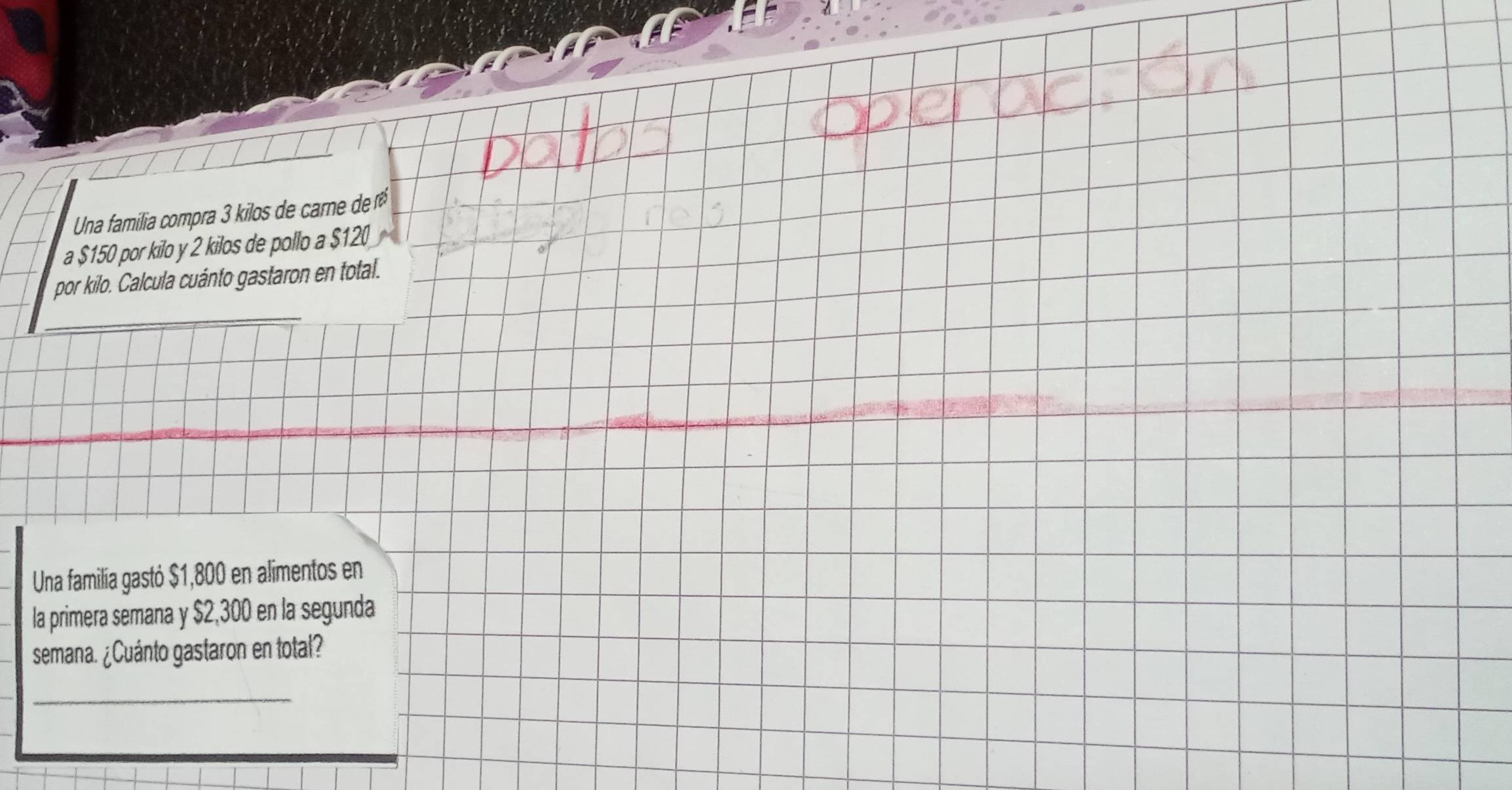 Una familia compra 3 kilos de carne de 
a $150 por kilo y 2 kilos de pollo a $120
_ 
por kilo. Calcula cuánto gastaron en total. 
Una familía gastó $1,800 en alimentos en 
la primera semana y $2,300 en la segunda 
semana. ¿Cuánto gastaron en total? 
_