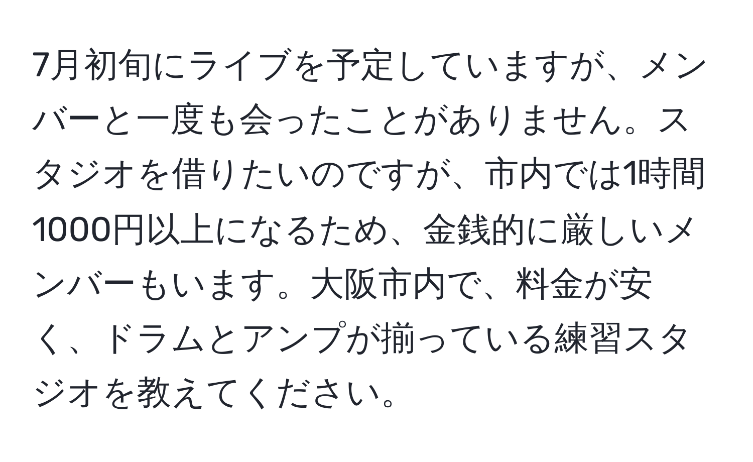 7月初旬にライブを予定していますが、メンバーと一度も会ったことがありません。スタジオを借りたいのですが、市内では1時間1000円以上になるため、金銭的に厳しいメンバーもいます。大阪市内で、料金が安く、ドラムとアンプが揃っている練習スタジオを教えてください。